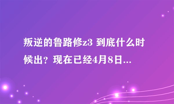 叛逆的鲁路修z3 到底什么时候出？现在已经4月8日了。麻烦各位说说。