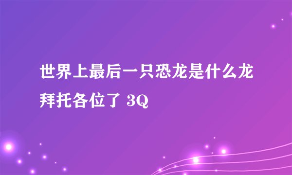 世界上最后一只恐龙是什么龙拜托各位了 3Q