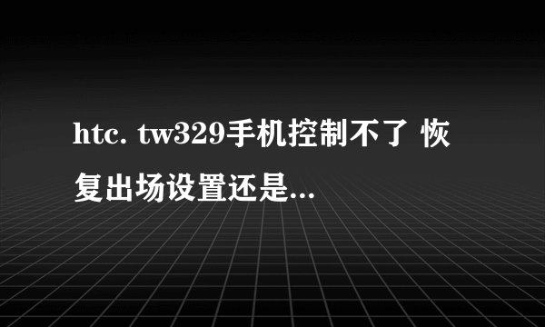 htc. tw329手机控制不了 恢复出场设置还是不行 怎么办