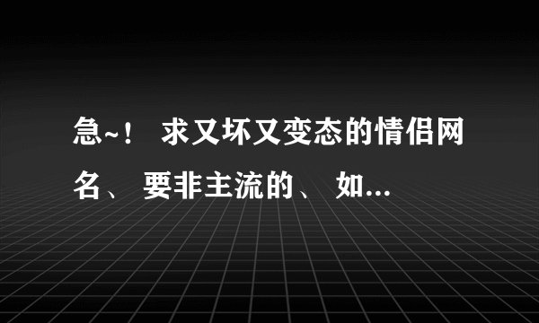 急~！ 求又坏又变态的情侣网名、 要非主流的、 如满意在加分、 谢了~！