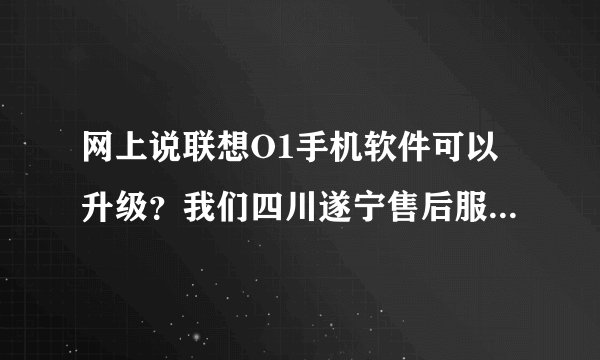 网上说联想O1手机软件可以升级？我们四川遂宁售后服务站说不能升级？我急！！！！！！