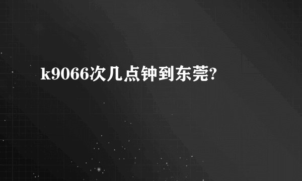 k9066次几点钟到东莞?
