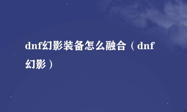 dnf幻影装备怎么融合（dnf幻影）