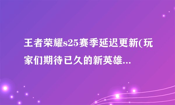 王者荣耀s25赛季延迟更新(玩家们期待已久的新英雄或许要等更久了！)