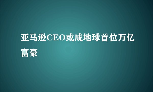 亚马逊CEO或成地球首位万亿富豪