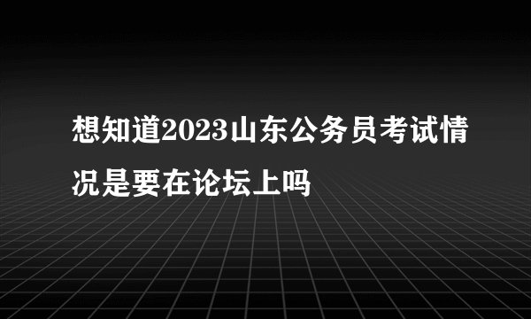 想知道2023山东公务员考试情况是要在论坛上吗