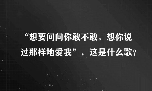 “想要问问你敢不敢，想你说过那样地爱我”，这是什么歌？
