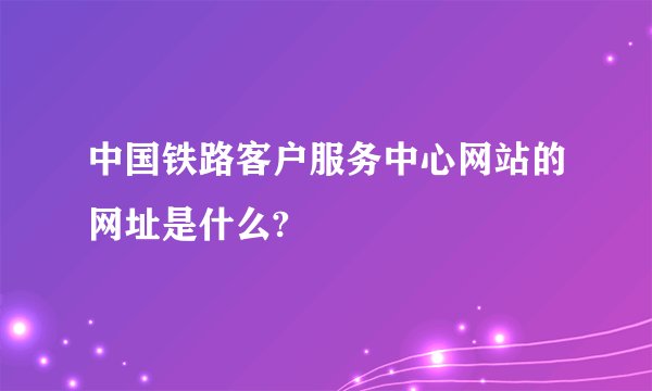 中国铁路客户服务中心网站的网址是什么?