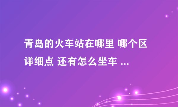 青岛的火车站在哪里 哪个区 详细点 还有怎么坐车 刚才的回答我很满意 谢谢