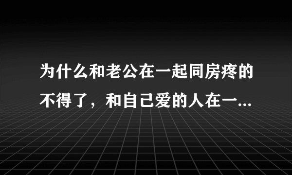 为什么和老公在一起同房疼的不得了，和自己爱的人在一起水多的不得了这是什么原因呢