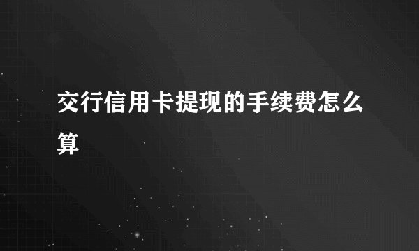 交行信用卡提现的手续费怎么算