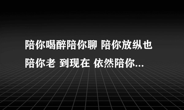 陪你喝醉陪你聊 陪你放纵也陪你老 到现在 依然陪你向前闯 是什么歌曲