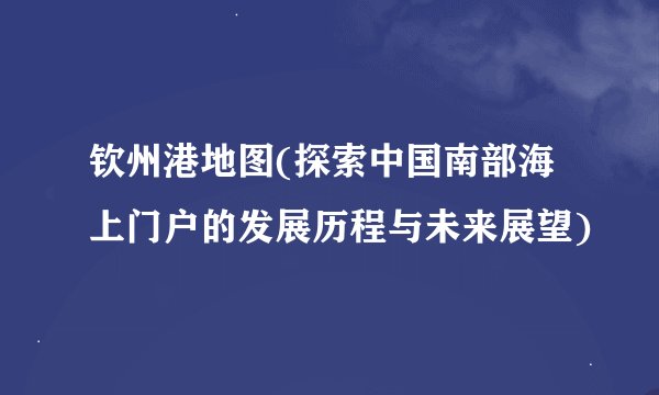钦州港地图(探索中国南部海上门户的发展历程与未来展望)