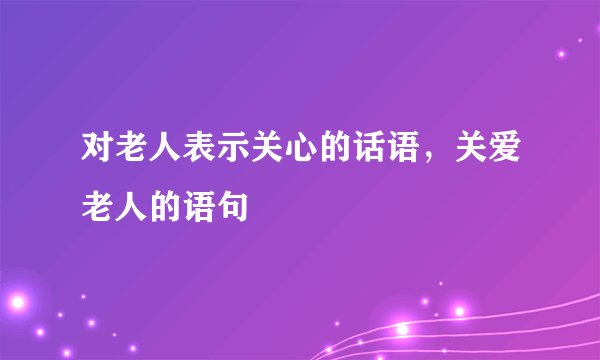 对老人表示关心的话语，关爱老人的语句