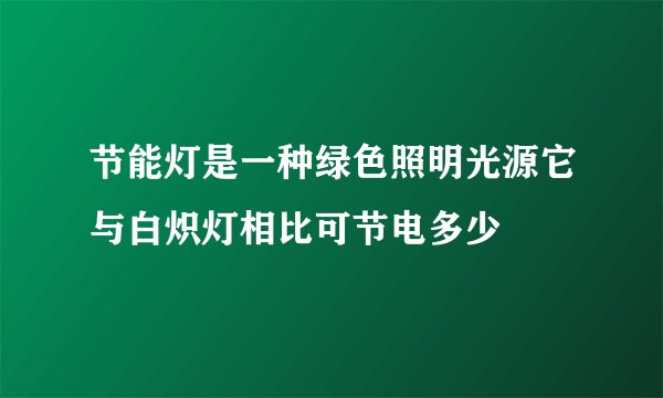 节能灯是一种绿色照明光源它与白炽灯相比可节电多少