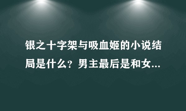 银之十字架与吸血姬的小说结局是什么？男主最后是和女主在一起？还是后宫？还是修罗场？