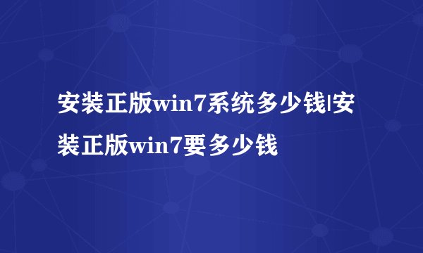 安装正版win7系统多少钱|安装正版win7要多少钱