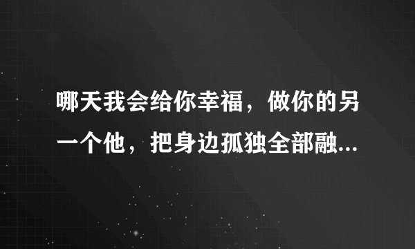 哪天我会给你幸福，做你的另一个他，把身边孤独全部融化 这是什么歌的歌词