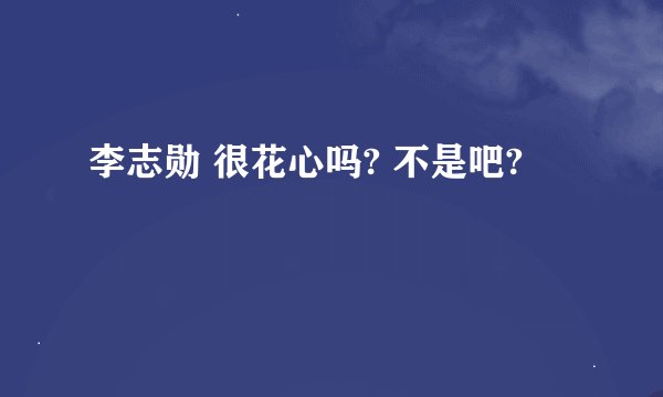 李志勋 很花心吗? 不是吧?