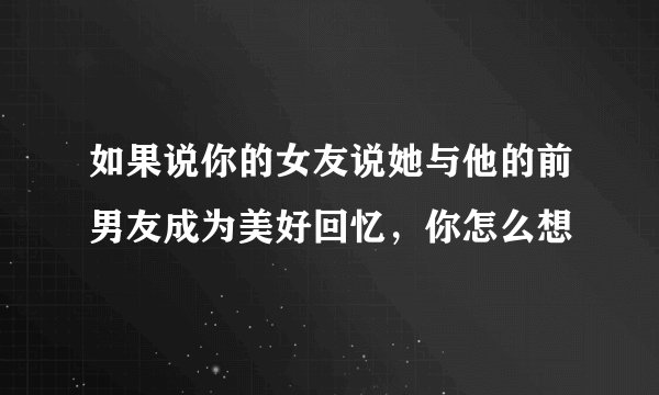 如果说你的女友说她与他的前男友成为美好回忆，你怎么想