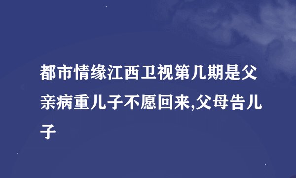 都市情缘江西卫视第几期是父亲病重儿子不愿回来,父母告儿子