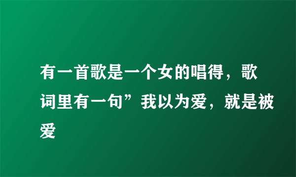 有一首歌是一个女的唱得，歌词里有一句”我以为爱，就是被爱