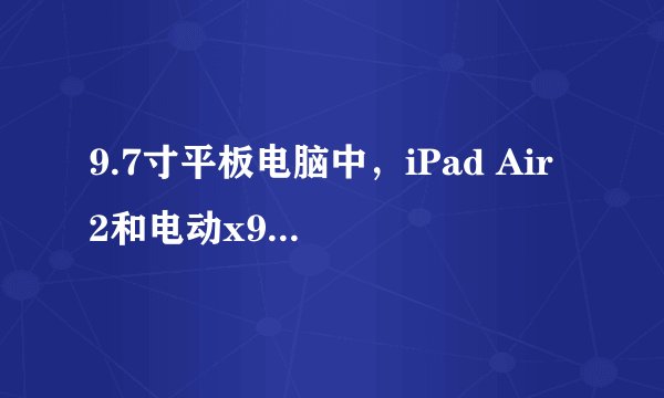 9.7寸平板电脑中，iPad Air 2和电动x98plus各有哪些优缺点，价格如何？