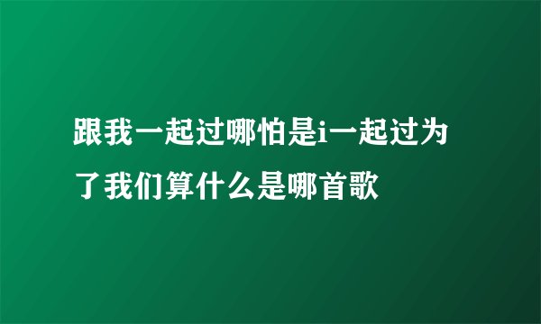 跟我一起过哪怕是i一起过为了我们算什么是哪首歌