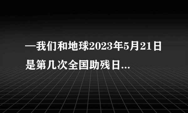 —我们和地球2023年5月21日是第几次全国助残日30次33次题目来源-答答星...