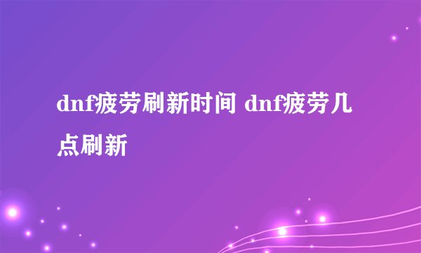 dnf疲劳刷新时间 dnf疲劳几点刷新