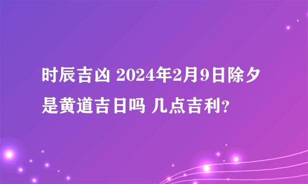 时辰吉凶 2024年2月9日除夕是黄道吉日吗 几点吉利？