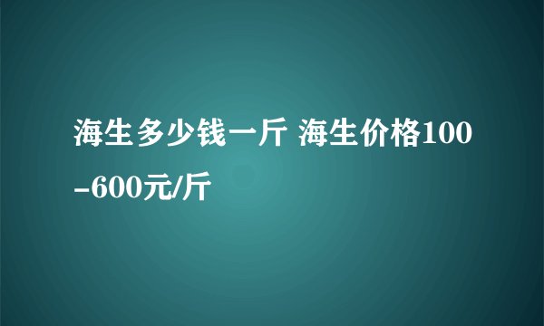海生多少钱一斤 海生价格100-600元/斤