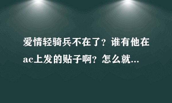 爱情轻骑兵不在了？谁有他在ac上发的贴子啊？怎么就这么走了么？？我好难过……