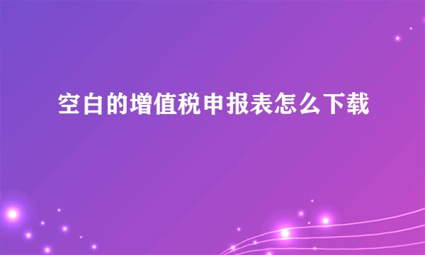 空白的增值税申报表怎么下载