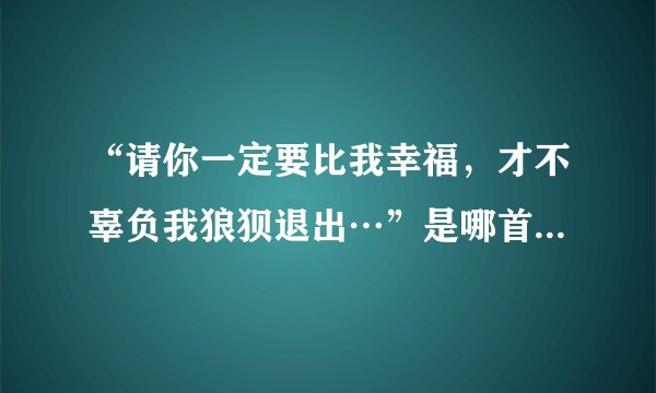 “请你一定要比我幸福，才不辜负我狼狈退出…”是哪首歌歌词？