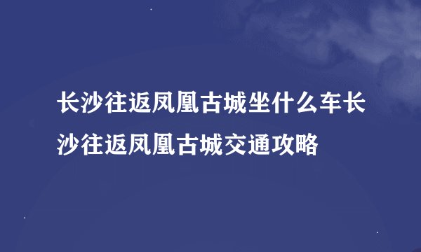 长沙往返凤凰古城坐什么车长沙往返凤凰古城交通攻略