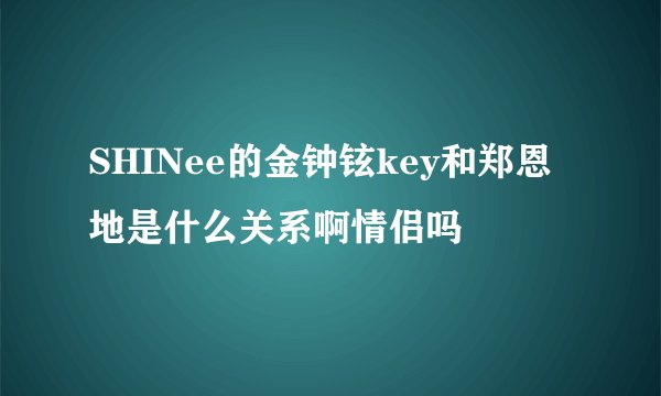 SHINee的金钟铉key和郑恩地是什么关系啊情侣吗