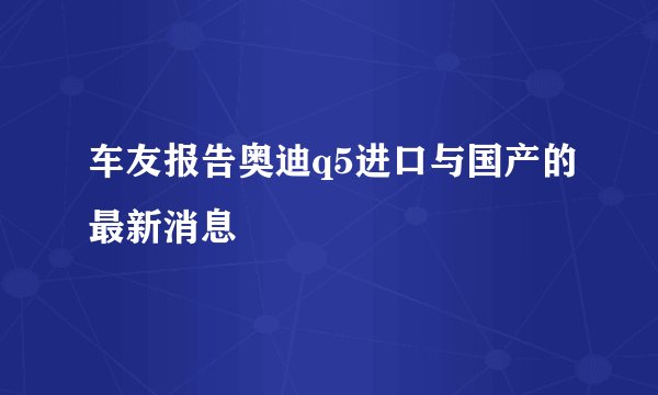 车友报告奥迪q5进口与国产的最新消息
