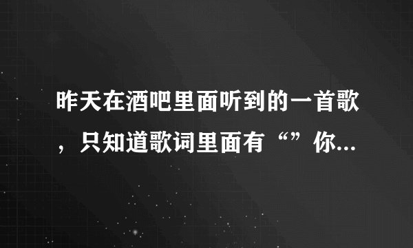 昨天在酒吧里面听到的一首歌，只知道歌词里面有“”你的眼泪“ 求大神。。。