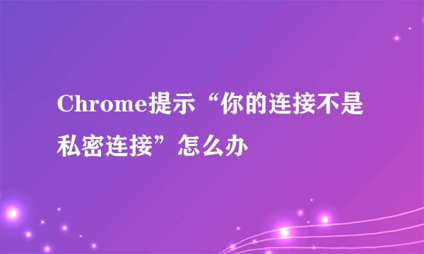 Chrome提示“你的连接不是私密连接”怎么办