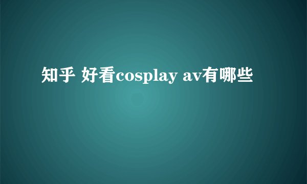知乎 好看cosplay av有哪些