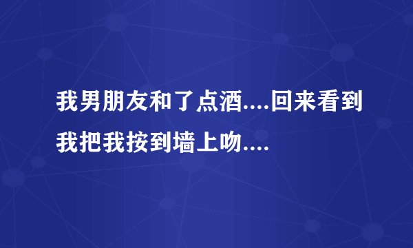 我男朋友和了点酒....回来看到我把我按到墙上吻...你觉得接下来会干什么？详细描述...我也是太