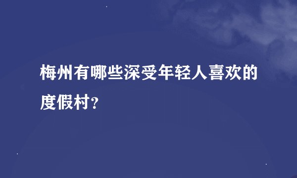 梅州有哪些深受年轻人喜欢的度假村？