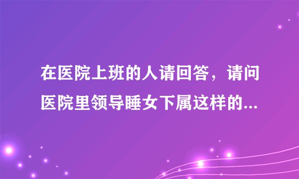 在医院上班的人请回答，请问医院里领导睡女下属这样的事多吗？比例高吗？有点不放心我女朋友