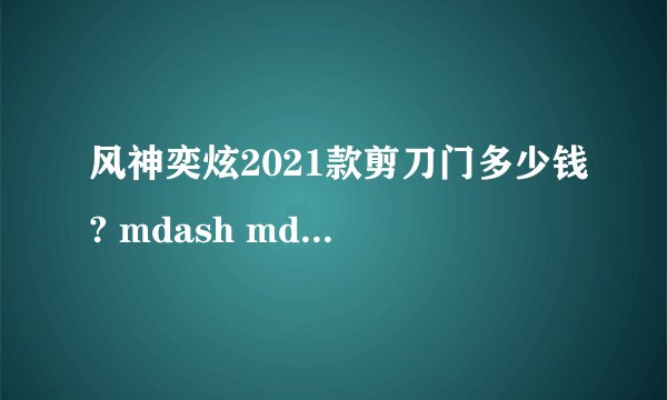 风神奕炫2021款剪刀门多少钱? mdash mdash 详细解析