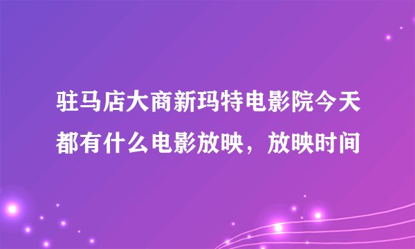 驻马店大商新玛特电影院今天都有什么电影放映，放映时间