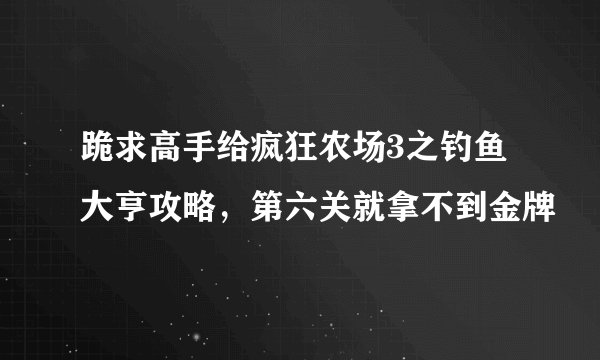 跪求高手给疯狂农场3之钓鱼大亨攻略，第六关就拿不到金牌