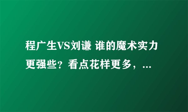 程广生VS刘谦 谁的魔术实力更强些？看点花样更多，功力更深厚？