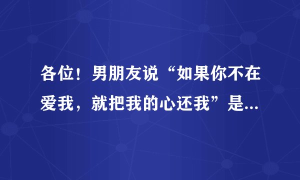 各位！男朋友说“如果你不在爱我，就把我的心还我”是什么意思啊！我该怎么回答啊？