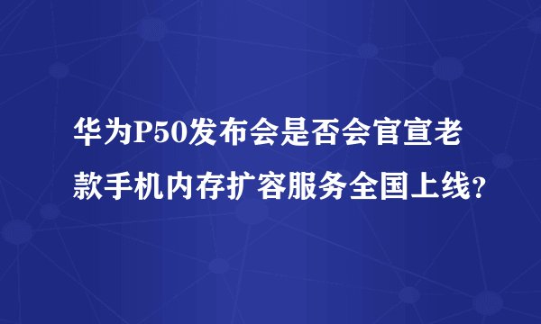 华为P50发布会是否会官宣老款手机内存扩容服务全国上线？